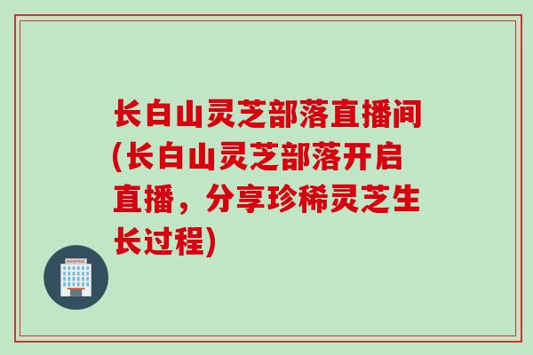 长白山灵芝部落直播间(长白山灵芝部落开启直播，分享珍稀灵芝生长过程)