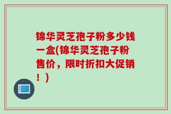 锦华灵芝孢子粉多少钱一盒(锦华灵芝孢子粉售价，限时折扣大促销！)