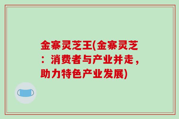 金寨灵芝王(金寨灵芝：消费者与产业并走，助力特色产业发展)