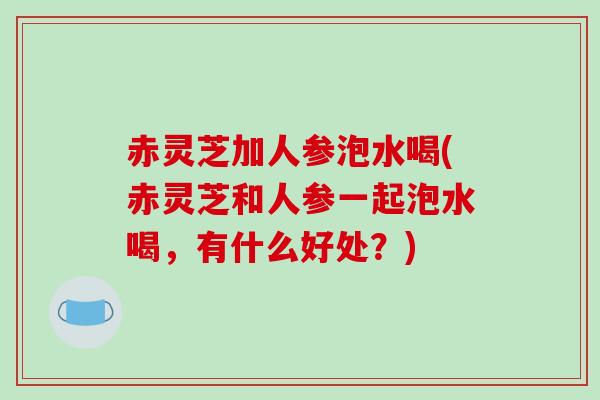 赤灵芝加人参泡水喝(赤灵芝和人参一起泡水喝，有什么好处？)