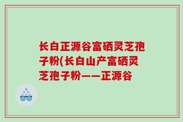 长白正源谷富硒灵芝孢子粉(长白山产富硒灵芝孢子粉——正源谷