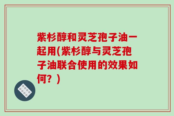 紫杉醇和灵芝孢子油一起用(紫杉醇与灵芝孢子油联合使用的效果如何？)