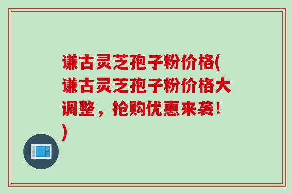 谦古灵芝孢子粉价格(谦古灵芝孢子粉价格大调整，抢购优惠来袭！)