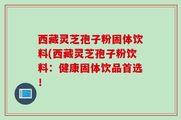 西藏灵芝孢子粉固体饮料(西藏灵芝孢子粉饮料:健康固体饮品首选! 西藏灵芝孢子粉固体饮料(西藏灵芝孢子粉饮料:健康固体饮品首选!