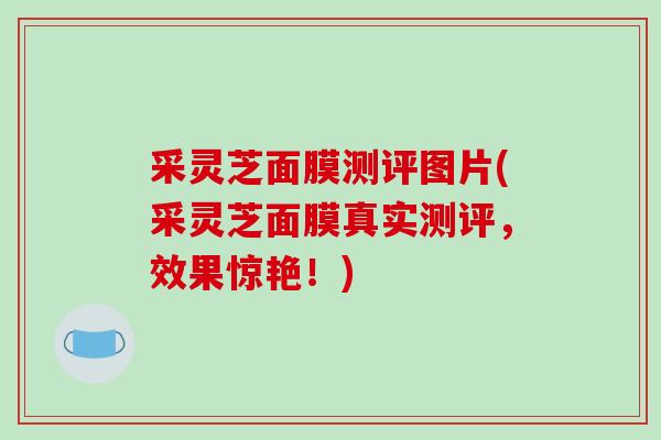 采灵芝面膜测评图片(采灵芝面膜真实测评,效果惊艳!) 采灵芝面膜测评图片(采灵芝面膜真实测评,效果惊艳!)