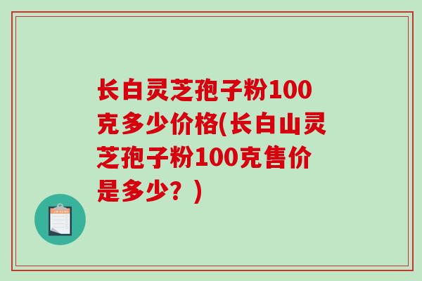 长白灵芝孢子粉100克多少价格(长白山灵芝孢子粉100克售价是多少？)