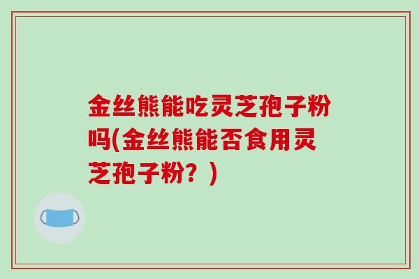 金丝熊能吃灵芝孢子粉吗(金丝熊能否食用灵芝孢子粉？)