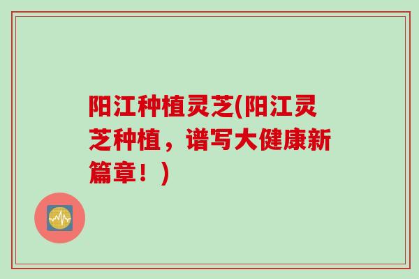 阳江种植灵芝(阳江灵芝种植，谱写大健康新篇章！)