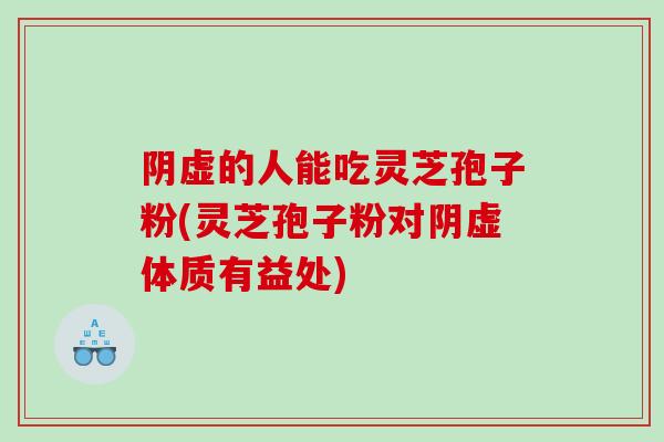 阴虚的人能吃灵芝孢子粉(灵芝孢子粉对阴虚体质有益处)