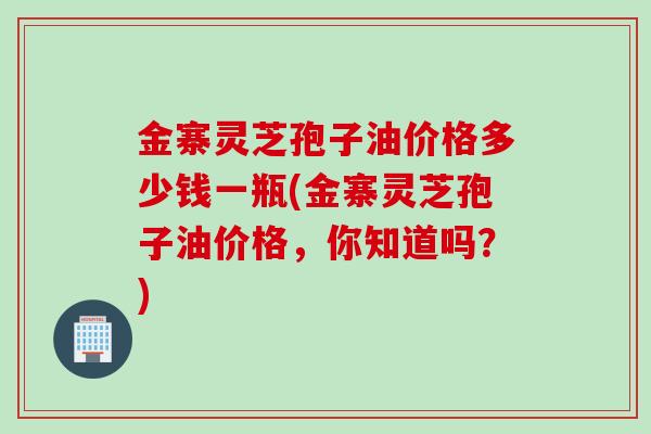 金寨灵芝孢子油价格多少钱一瓶(金寨灵芝孢子油价格，你知道吗？)