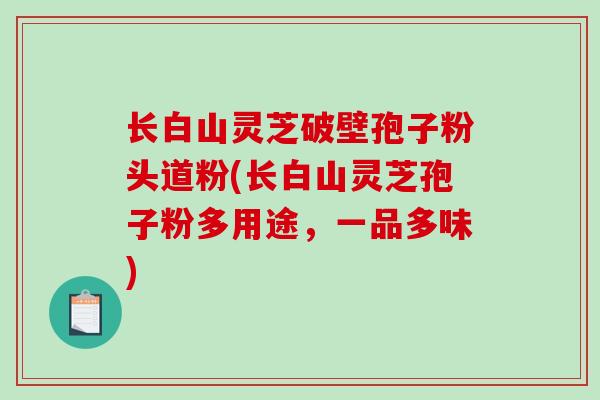 长白山灵芝破壁孢子粉头道粉(长白山灵芝孢子粉多用途,一品多味) 长白山灵芝破壁孢子粉头道粉(长白山灵芝孢子粉多用途,一品多味)