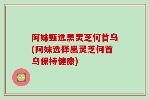 阿妹甄选黑灵芝何首乌(阿妹选择黑灵芝何首乌保持健康)
