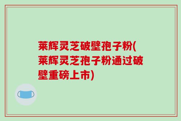 莱辉灵芝破壁孢子粉(莱辉灵芝孢子粉通过破壁重磅上市)