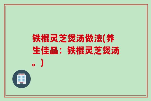 铁棍灵芝煲汤做法(养生佳品：铁棍灵芝煲汤。)