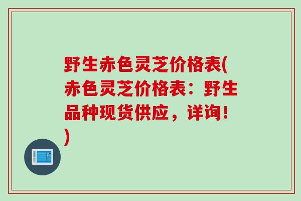 野生赤色灵芝价格表(赤色灵芝价格表：野生品种现货供应，详询！)