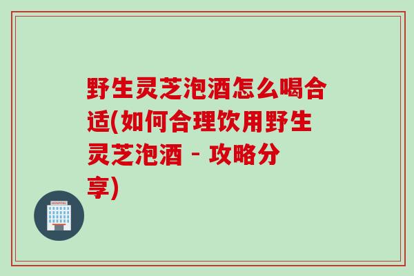 野生灵芝泡酒怎么喝合适(如何合理饮用野生灵芝泡酒 - 攻略分享)