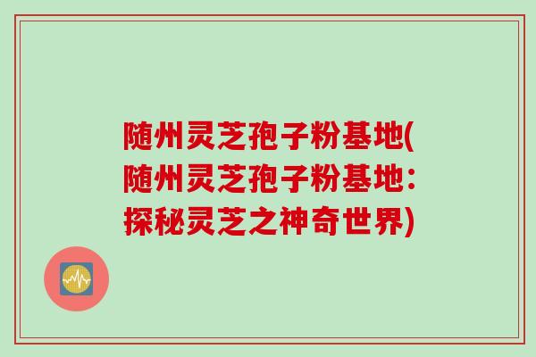 随州灵芝孢子粉基地(随州灵芝孢子粉基地：探秘灵芝之神奇世界)