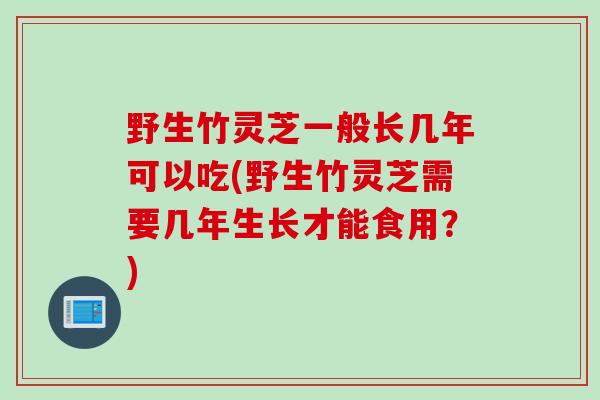 野生竹灵芝一般长几年可以吃(野生竹灵芝需要几年生长才能食用？)