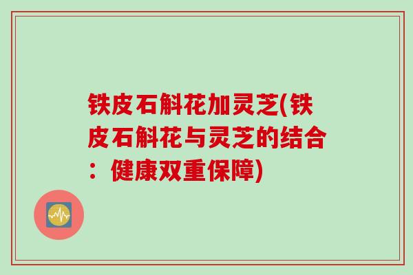 铁皮石斛花加灵芝(铁皮石斛花与灵芝的结合：健康双重保障)