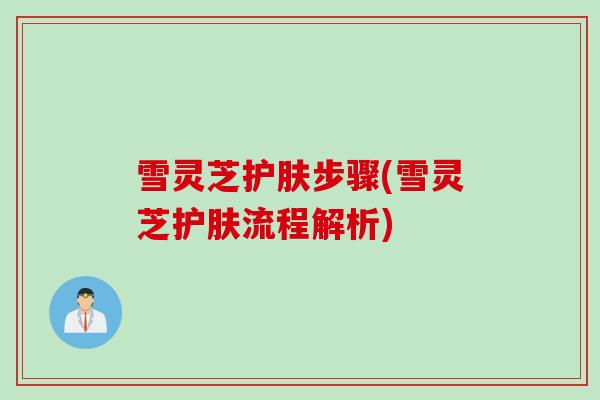 雪灵芝护肤步骤(雪灵芝护肤流程解析)