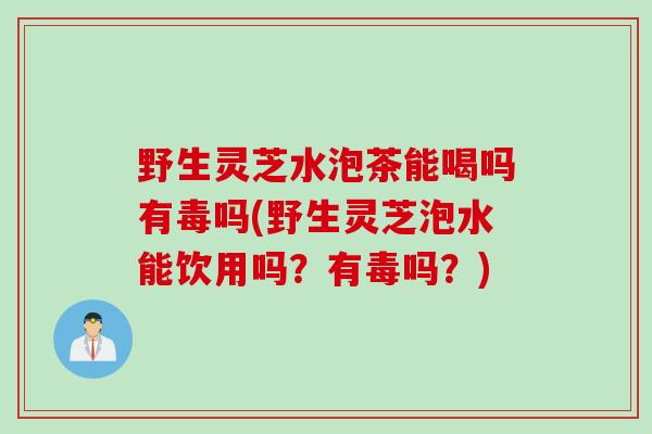 野生灵芝水泡茶能喝吗有毒吗(野生灵芝泡水能饮用吗？有毒吗？)