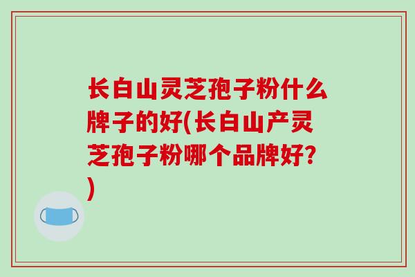 长白山灵芝孢子粉什么牌子的好(长白山产灵芝孢子粉哪个品牌好？)