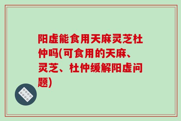 阳虚能食用天麻灵芝杜仲吗(可食用的天麻、灵芝、杜仲缓解阳虚问题)