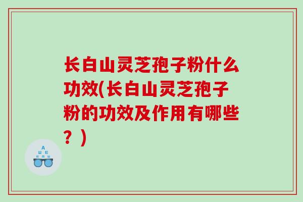 长白山灵芝孢子粉什么功效(长白山灵芝孢子粉的功效及作用有哪些？)