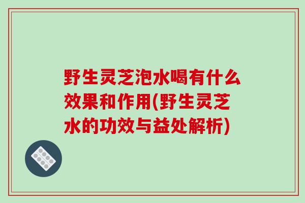 野生灵芝泡水喝有什么效果和作用(野生灵芝水的功效与益处解析) 野生灵芝泡水喝有什么效果和作用(野生灵芝水的功效与益处解析)