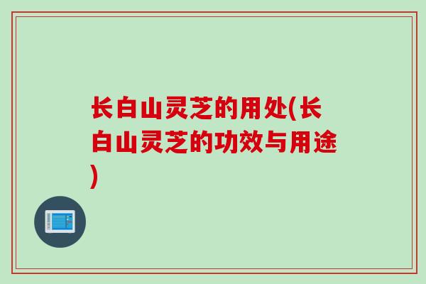 长白山灵芝的用处(长白山灵芝的功效与用途)