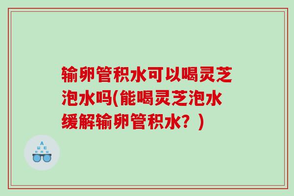 输卵管积水可以喝灵芝泡水吗(能喝灵芝泡水缓解输卵管积水？)