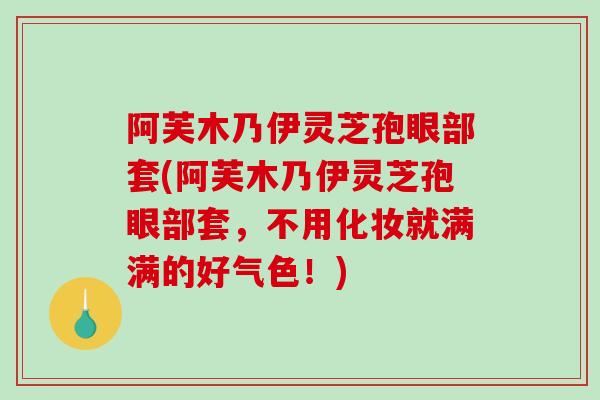 阿芙木乃伊灵芝孢眼部套(阿芙木乃伊灵芝孢眼部套，不用化妆就满满的好气色！)