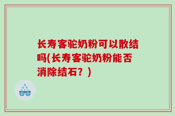 长寿客驼奶粉可以散结吗(长寿客驼奶粉能否消除结石？)