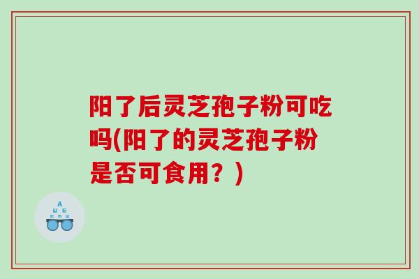 阳了后灵芝孢子粉可吃吗(阳了的灵芝孢子粉是否可食用？)