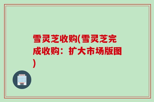 雪灵芝收购(雪灵芝完成收购：扩大市场版图)