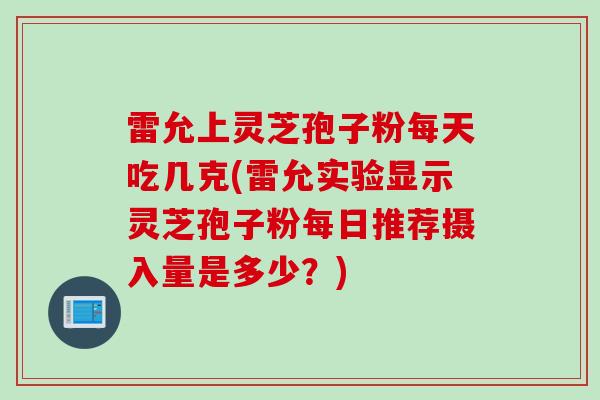 雷允上灵芝孢子粉每天吃几克(雷允实验显示灵芝孢子粉每日推荐摄入量是多少？)