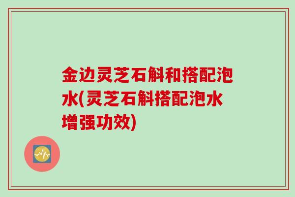 金边灵芝石斛和搭配泡水(灵芝石斛搭配泡水增强功效)