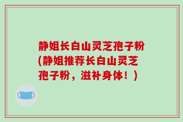 静姐长白山灵芝孢子粉(静姐推荐长白山灵芝孢子粉，滋补身体！)