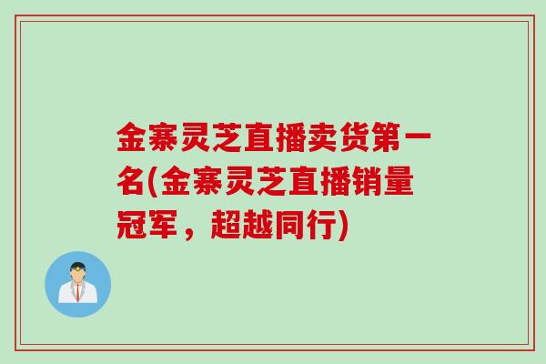 金寨灵芝直播卖货第一名(金寨灵芝直播销量冠军，超越同行)
