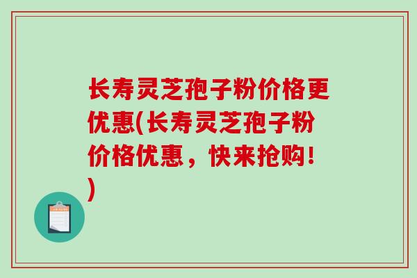长寿灵芝孢子粉价格更优惠(长寿灵芝孢子粉价格优惠，快来抢购！)