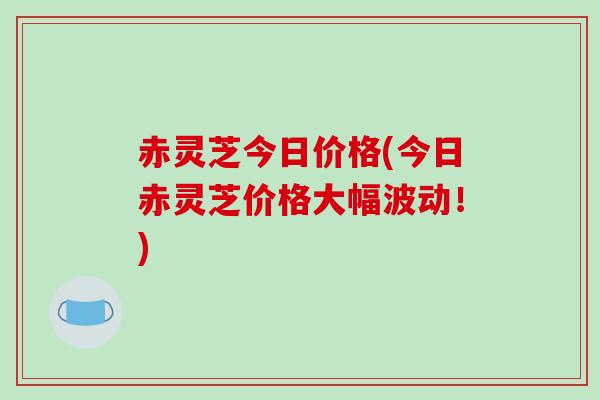 赤灵芝今日价格(今日赤灵芝价格大幅波动！)