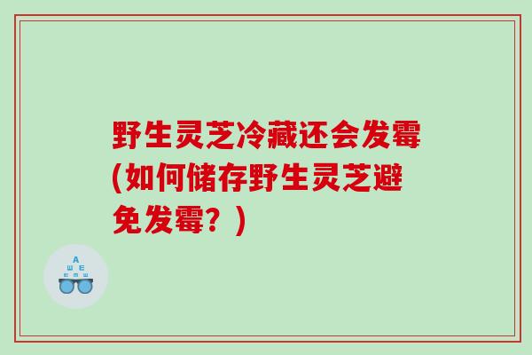 野生灵芝冷藏还会发霉(如何储存野生灵芝避免发霉?) 野生灵芝冷藏还会发霉(如何储存野生灵芝避免发霉?)