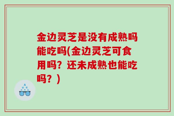 金边灵芝是没有成熟吗能吃吗(金边灵芝可食用吗？还未成熟也能吃吗？)