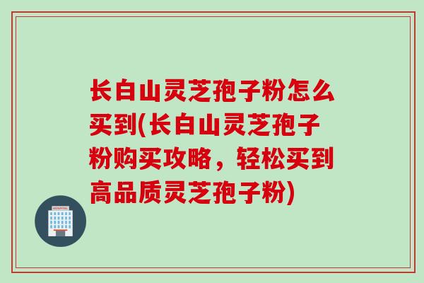 长白山灵芝孢子粉怎么买到(长白山灵芝孢子粉购买攻略，轻松买到高品质灵芝孢子粉)