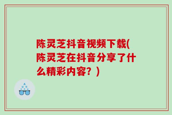 陈灵芝抖音视频下载(陈灵芝在抖音分享了什么精彩内容？)
