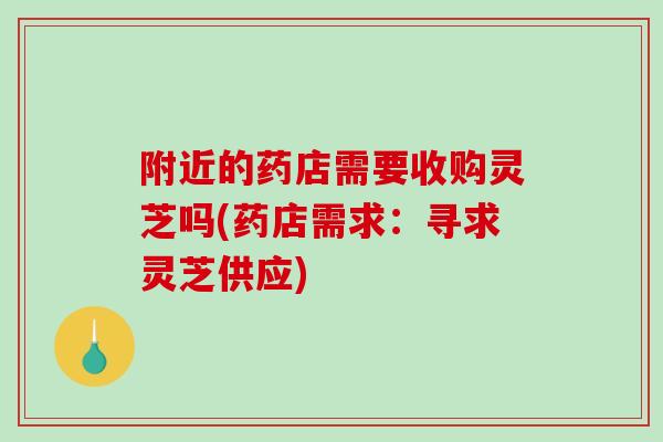 附近的药店需要收购灵芝吗(药店需求：寻求灵芝供应)