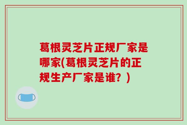 葛根灵芝片正规厂家是哪家(葛根灵芝片的正规生产厂家是谁？)