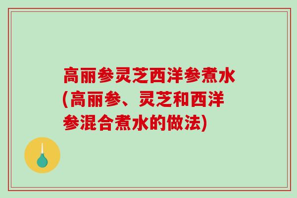 高丽参灵芝西洋参煮水(高丽参、灵芝和西洋参混合煮水的做法)