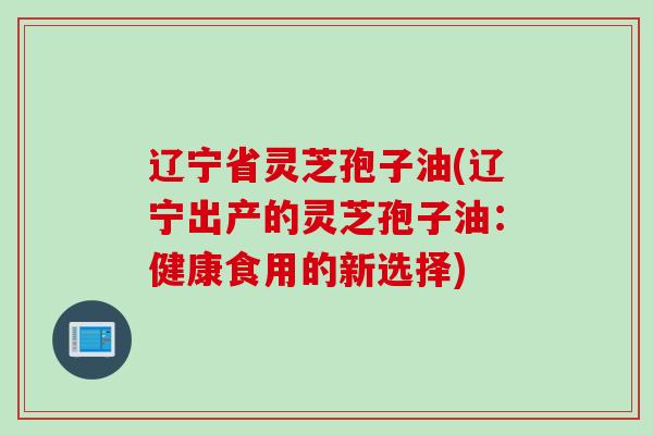 辽宁省灵芝孢子油(辽宁出产的灵芝孢子油：健康食用的新选择)