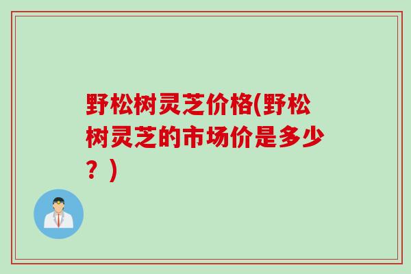 野松树灵芝价格(野松树灵芝的市场价是多少？)